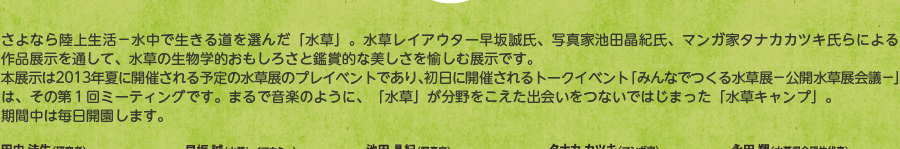 さよなら陸上生活。水中で生きる道を選んだ「水草」。水草レイアウター早坂誠氏、写真家池田晶紀氏、マンガ家タナカカツキ氏らによる作品展示を通して、水草の生物学的面白さと鑑賞的な美しさを愉しむ展示です。本展示は2013年夏に開催される予定の水草展のプレイベントであり、初日に開催されるトークイベント「みんなでつくる水草展―公開水草展会議―」は、その第1ミーティングです。まるで音楽のように、「水草」が分野をこえた出会いをつないで始まった「水草キャンプ」。期間中は毎日開催します。